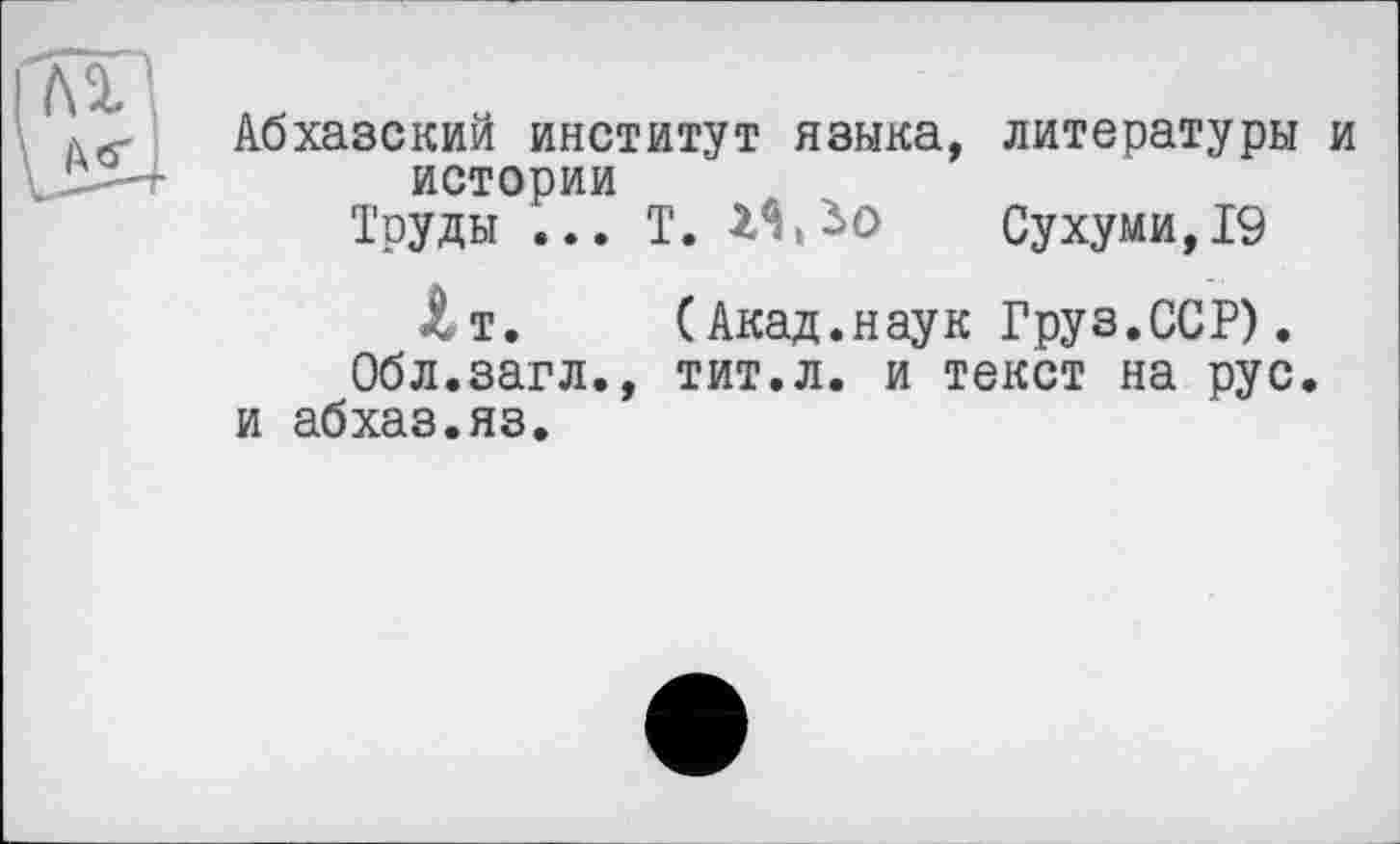 ﻿лх
Дб'
Абхазский институт языка, литературы и истории
Труды ... Т.	Сухуми, 19
Лт. (Акад.наук Груз.ССР). Обл.загл., тит.л. и текст на рус. и абхаз.яз.